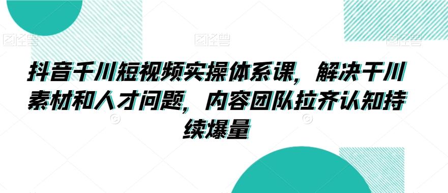 抖音千川短视频实操体系课，解决干川素材和人才问题，内容团队拉齐认知持续爆量-179创客网
