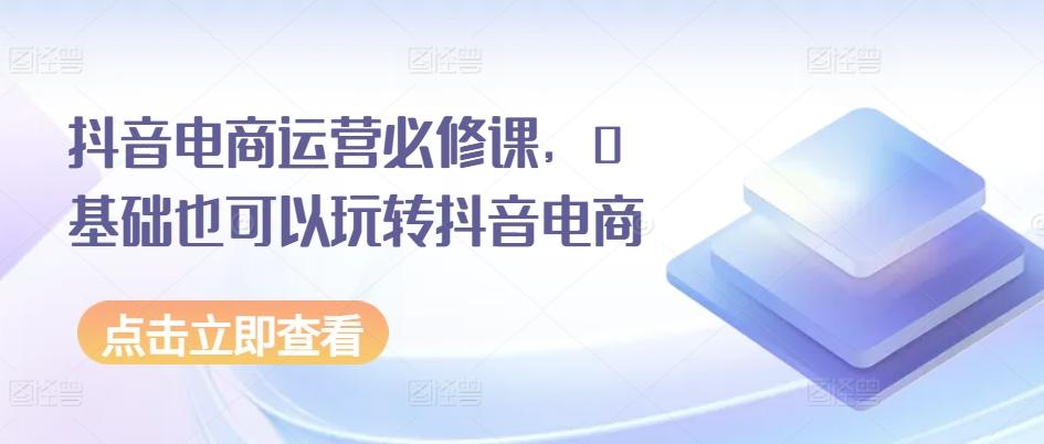 抖音电商运营必修课，0基础也可以玩转抖音电商-179创客网