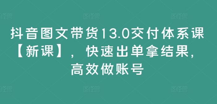 抖音图文带货13.0交付体系课【新课】，快速出单拿结果，高效做账号-179创客网