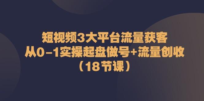 短视频3大平台流量获客：从0-1实操起盘做号+流量创收(18节课)-179创客网