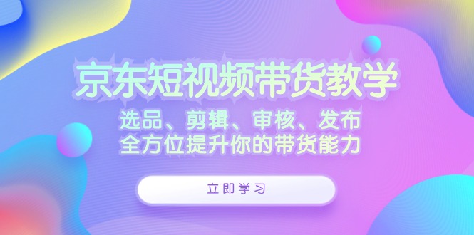 京东短视频带货教学：选品、剪辑、审核、发布，全方位提升你的带货能力-179创客网