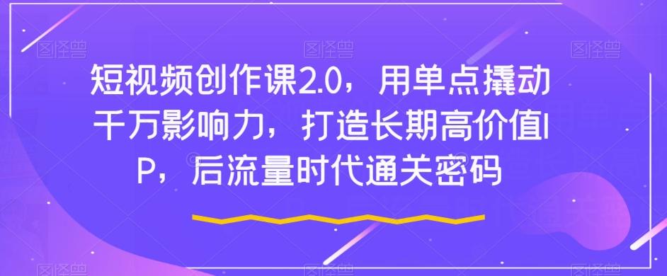 短视频创作课2.0，用单点撬动千万影响力，打造长期高价值IP，后流量时代通关密码-179创客网