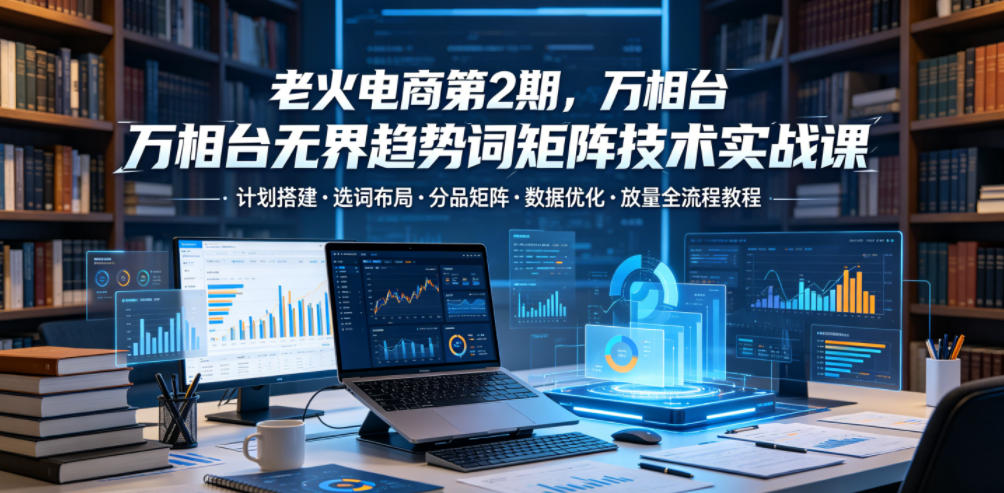 老火电商第2期，万相台无界趋势词矩阵技术实战课，计划搭建・选词布局・分品矩阵・数据优化・放量全流程教程-179创客网