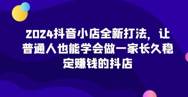 2024抖音小店全新打法，让普通人也能学会做一家长久稳定赚钱的抖店-179创客网