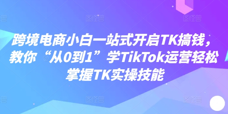 跨境电商小白一站式开启TK搞钱，教你“从0到1”学TikTok运营轻松掌握TK实操技能-179创客网