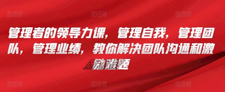 管理者的领导力课，​管理自我，管理团队，管理业绩，​教你解决团队沟通和激励难题-179创客网