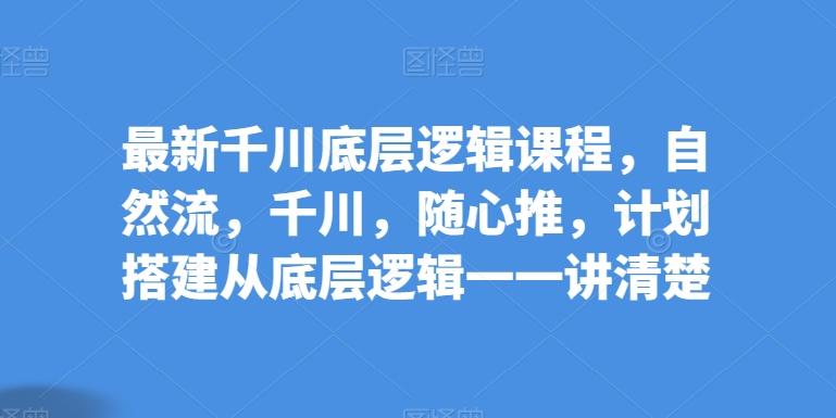 最新千川底层逻辑课程，自然流，千川，随心推，计划搭建从底层逻辑一一讲清楚-179创客网