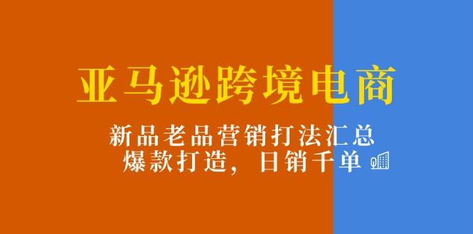 亚马逊跨境电商：新品老品营销打法汇总，爆款打造，日销千单-网创资源
