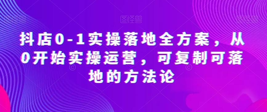 抖店0-1实操落地全方案，从0开始实操运营，可复制可落地的方法论-179创客网