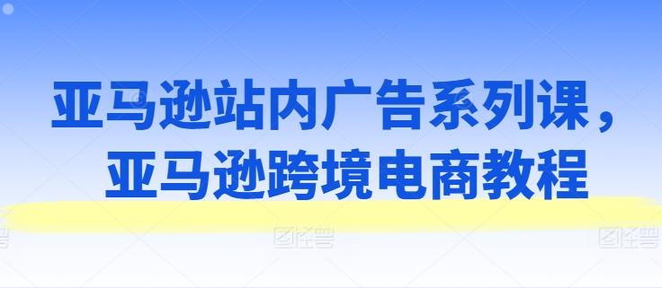 亚马逊站内广告系列课，亚马逊跨境电商教程-179创客网