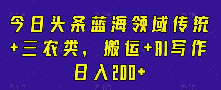 今日头条蓝海领域传统+三农类，搬运+AI写作日入200+-179创客网