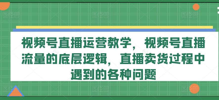 视频号直播运营教学，视频号直播流量的底层逻辑，直播卖货过程中遇到的各种问题-179创客网