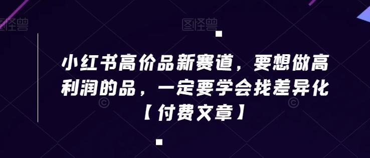 小红书高价品新赛道，要想做高利润的品，一定要学会找差异化【付费文章】-179创客网