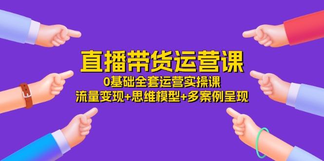 直播带货运营课，0基础全套运营实操课 流量变现+思维模型+多案例呈现-34节-179创客网