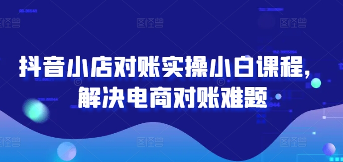 抖音小店对账实操小白课程，解决电商对账难题-179创客网
