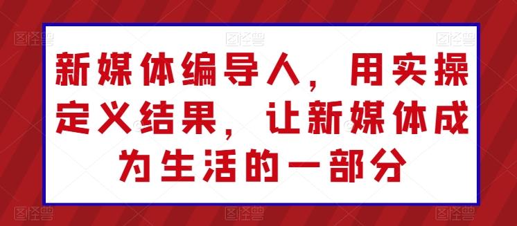 新媒体编导人，用实操定义结果，让新媒体成为生活的一部分-179创客网