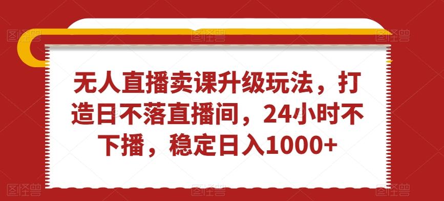无人直播卖课升级玩法，打造日不落直播间，24小时不下播，稳定日入1000+【揭秘】-179创客网