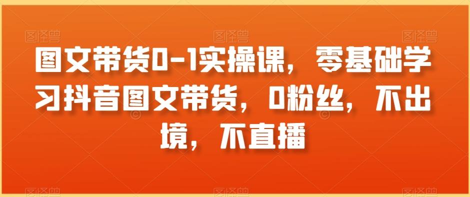 图文带货0-1实操课，零基础学习抖音图文带货，0粉丝，不出境，不直播-179创客网