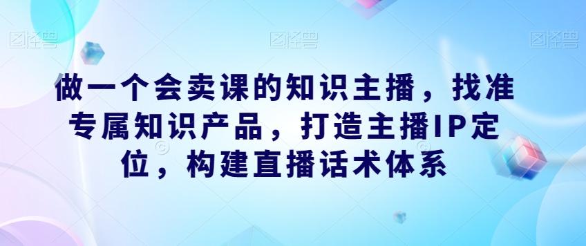做一个会卖课的知识主播，找准专属知识产品，打造主播IP定位，构建直播话术体系-179创客网