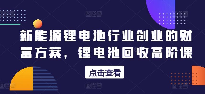新能源锂电池行业创业的财富方案，锂电池回收高阶课-179创客网