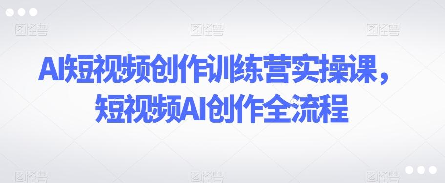 AI短视频创作训练营实操课，短视频AI创作全流程-179创客网