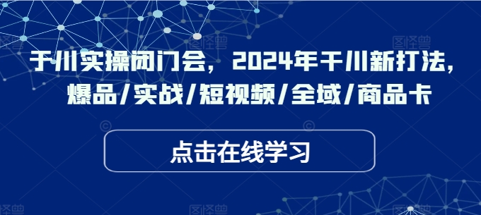 于川实操闭门会，2024年干川新打法，爆品/实战/短视频/全域/商品卡-179创客网