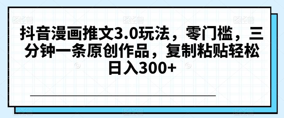 抖音漫画推文3.0玩法，零门槛，三分钟一条原创作品，复制粘贴轻松日入300+【揭秘】-179创客网