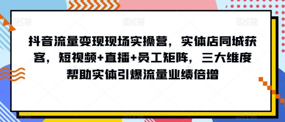 抖音流量变现现场实操营，实体店同城获客，短视频+直播+员工矩阵，三大维度帮助实体引爆流量业绩倍增-179创客网