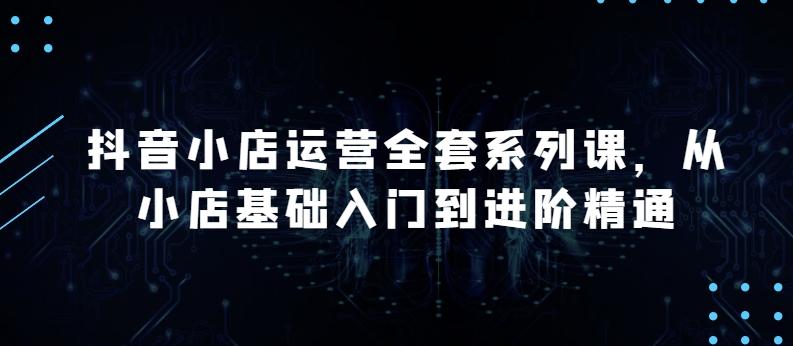 抖音小店运营全套系列课，全新升级，从小店基础入门到进阶精通，系统掌握月销百万小店的核心秘密-179创客网
