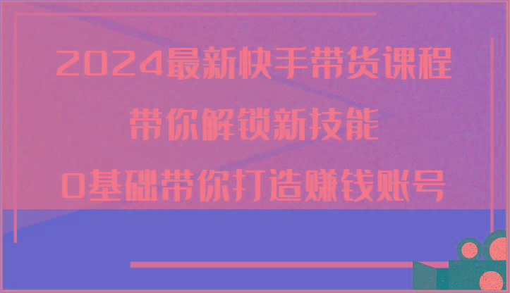 2024最新快手带货课程，带你解锁新技能，0基础带你打造赚钱账号-179创客网