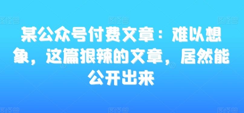 某公众号付费文章：难以想象，这篇狠辣的文章，居然能公开出来-179创客网