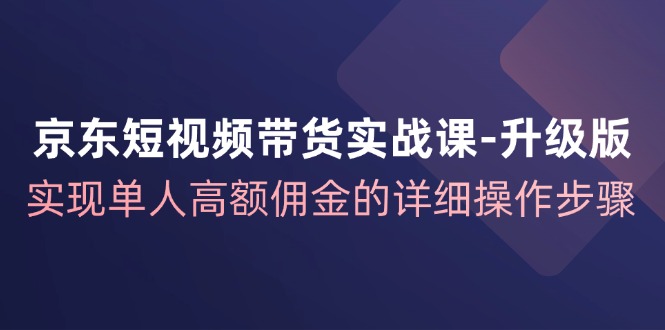 京东短视频带货实战课升级版，实现单人高额佣金的详细操作步骤-179创客网