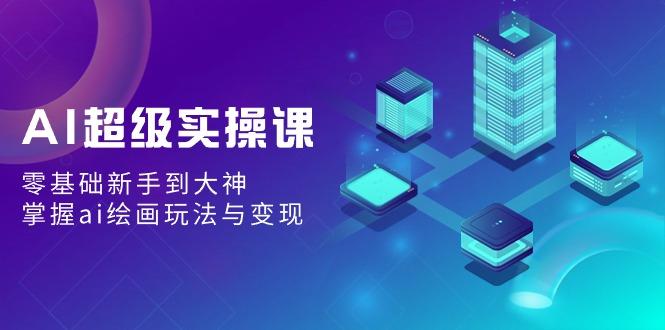 AI超级实操课：零基础新手到大神，掌握ai绘画玩法与变现-179创客网