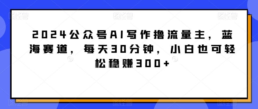 2024公众号AI写作撸流量主，蓝海赛道，每天30分钟，小白也可轻松稳赚300+【揭秘】-179创客网