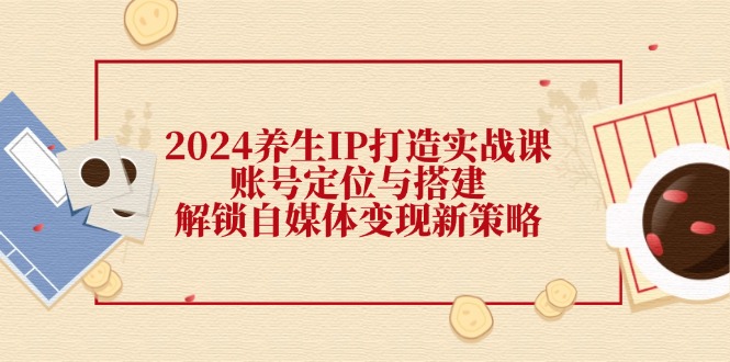 2024养生IP打造实战课：账号定位与搭建，解锁自媒体变现新策略-179创客网