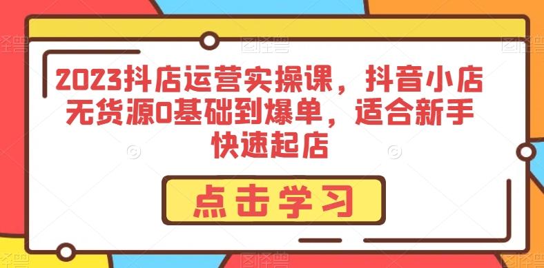 2023抖店运营实操课，抖音小店无货源0基础到爆单，适合新手快速起店-179创客网