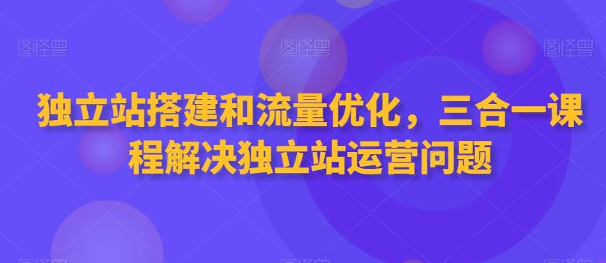 独立站搭建和流量优化，三合一课程解决独立站运营问题-179创客网