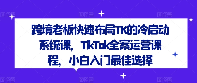 跨境老板快速布局TK的冷启动系统课，TikTok全案运营课程，小白入门最佳选择-179创客网