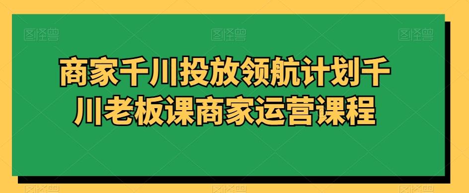 商家千川投放领航计划千川老板课商家运营课程-179创客网