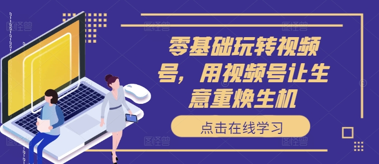 零基础玩转视频号，用视频号让生意重焕生机-179创客网