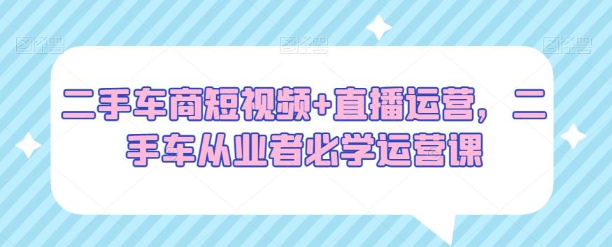 二手车商短视频+直播运营，二手车从业者必学运营课-179创客网