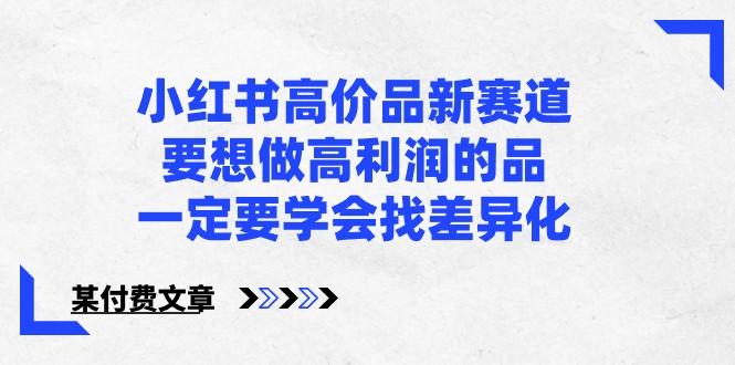 某公众号付费文章-小红书高价品新赛道，要想做高利润的品，一定要学会找差异化！-179创客网