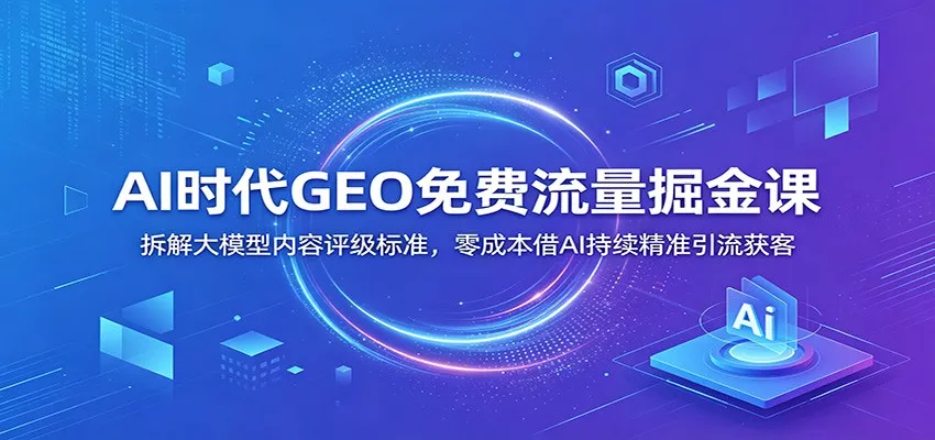 AI时代GEO免费流量掘金课：拆解大模型内容评级标准，零成本借AI持续精准引流获客-179创客网