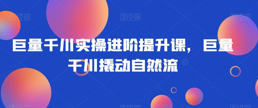巨量千川实操进阶提升课，巨量干川撬动自然流-179创客网