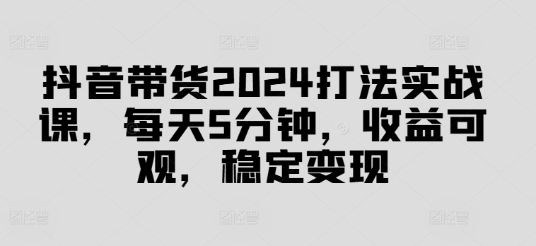 抖音带货2024打法实战课，每天5分钟，收益可观，稳定变现【揭秘】-179创客网