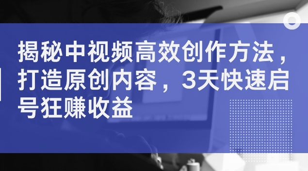 揭秘中视频高效创作方法，打造原创内容，3天快速启号狂赚收益【揭秘】-179创客网