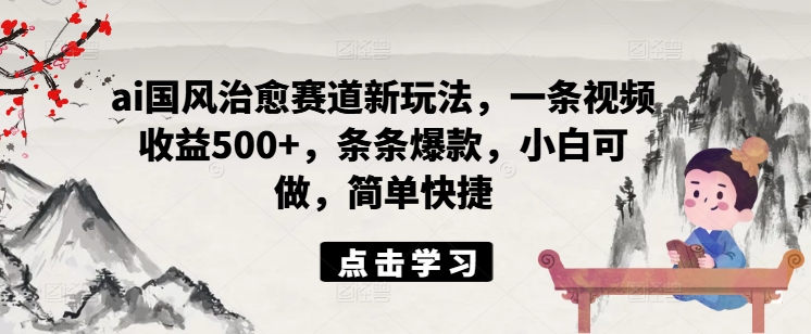 ai国风治愈赛道新玩法，一条视频收益500+，条条爆款，小白可做，简单快捷-179创客网
