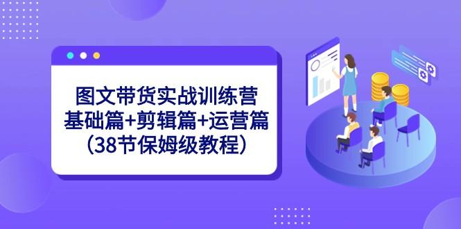 图文带货实战训练营：基础篇+剪辑篇+运营篇（38节保姆级教程）-179创客网