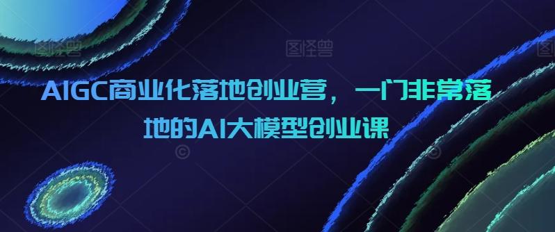 AIGC商业化落地创业营，一门非常落地的AI大模型创业课-179创客网