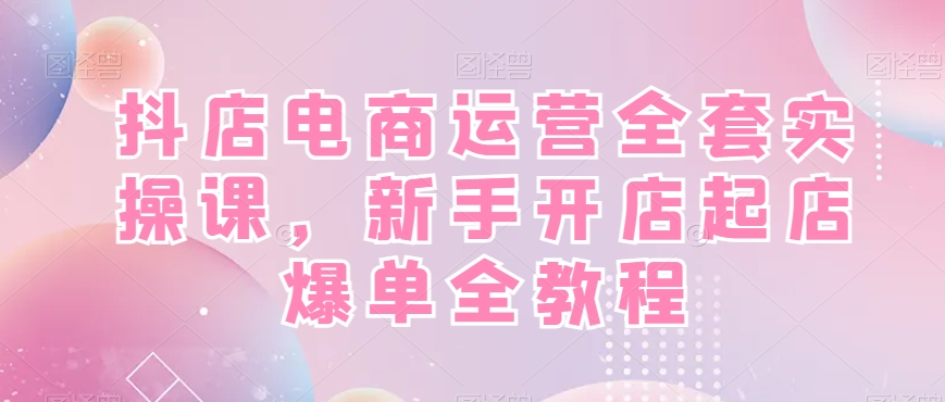 抖店电商运营全套实操课，新手开店起店爆单全教程-179创客网